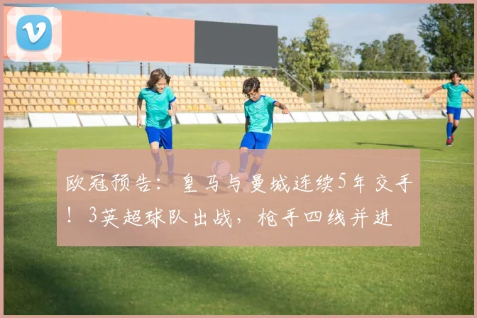欧冠预告：皇马与曼城连续5年交手！3英超球队出战，枪手四线并进