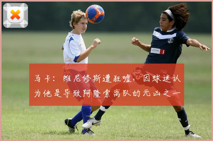 马卡：维尼修斯遭狂嘘，因球迷认为他是导致阿隆索离队的元凶之一